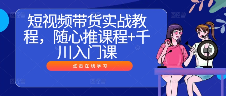 短视频带货实战教程，随心推课程+千川入门课-灼光资源宝库