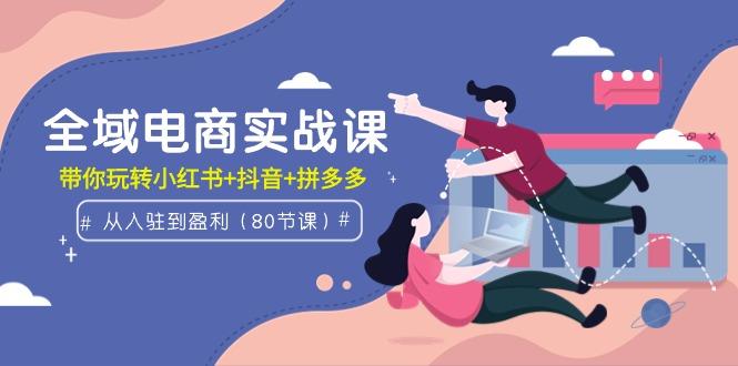 (9529期)全域电商实战课：从入驻到盈利，带你玩转小红书+抖音+拼多多(80节课)-灼光资源宝库