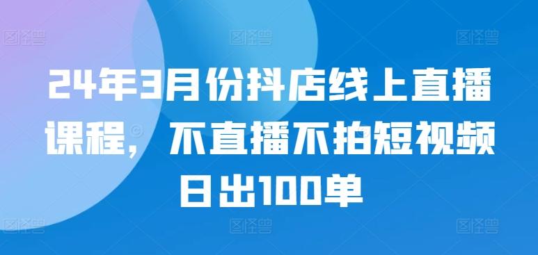 24年3月份抖店线上直播课程，不直播不拍短视频日出100单-灼光资源宝库