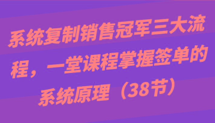 系统复制销售冠军三大流程，一堂课程掌握签单的系统原理(38节)-灼光资源宝库