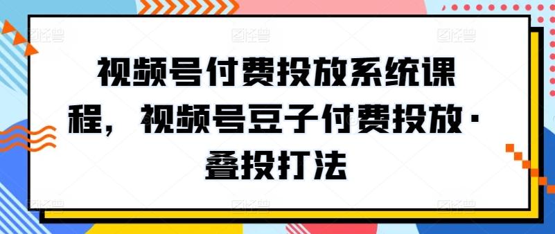 视频号付费投放系统课程，视频号豆子付费投放·叠投打法-灼光资源宝库