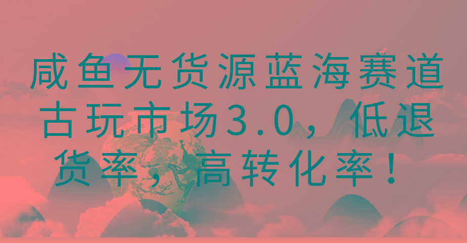 咸鱼无货源蓝海赛道古玩市场3.0，低退货率，高转化率！-灼光资源宝库