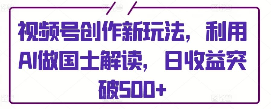 视频号创作新玩法，利用AI做国士解读，日收益突破500+【揭秘】-灼光资源宝库