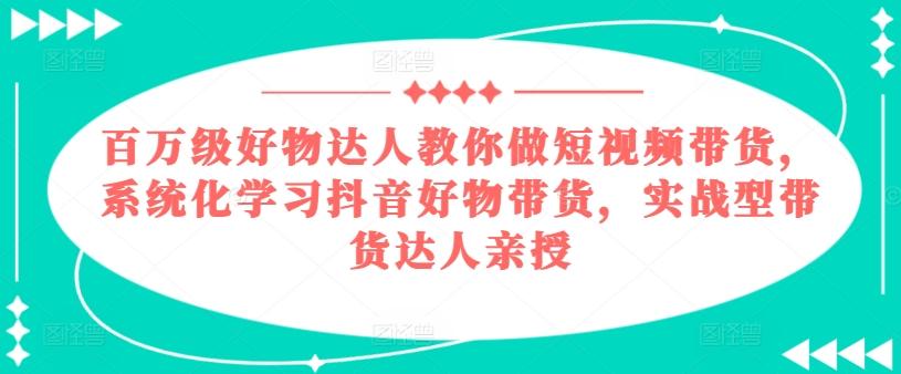 百万级好物达人教你做短视频带货，系统化学习抖音好物带货，实战型带货达人亲授-灼光资源宝库
