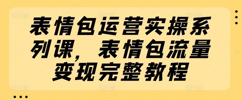 表情包运营实操系列课，表情包流量变现完整教程-灼光资源宝库