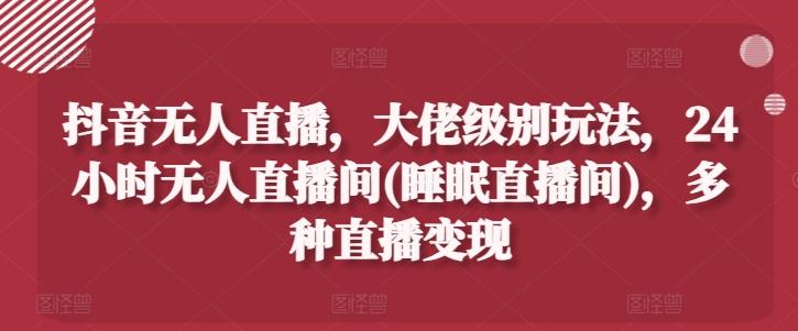 抖音无人直播，大佬级别玩法，24小时无人直播间(睡眠直播间)，多种直播变现【揭秘】-灼光资源宝库