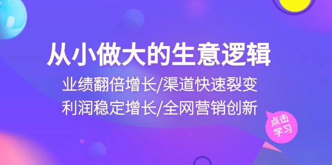 从小做大生意逻辑：业绩翻倍增长/渠道快速裂变/利润稳定增长/全网营销创新-灼光资源宝库