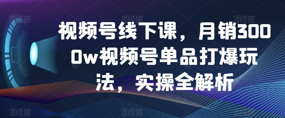 视频号线下课，月销3000w视频号单品打爆玩法，实操全解析-灼光资源宝库