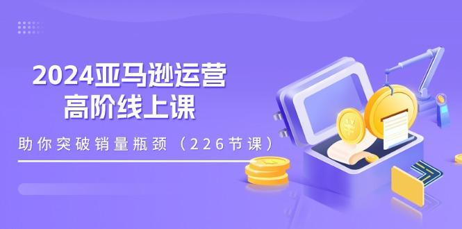 2024亚马逊运营-高阶线上课，助你突破销量瓶颈(228节课-灼光资源宝库