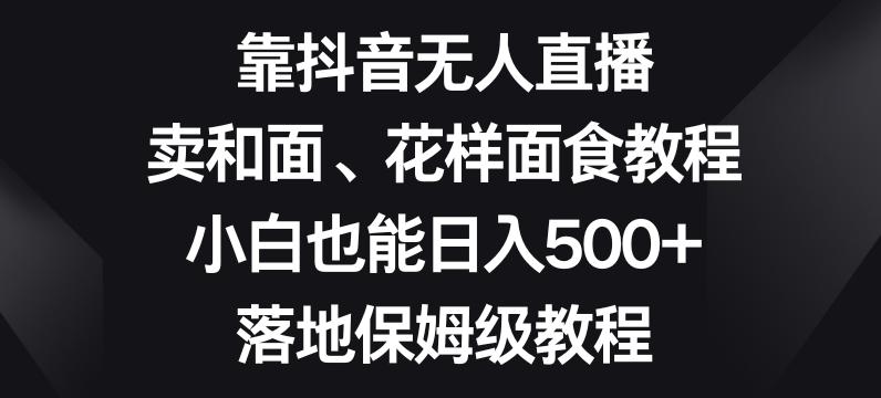 靠抖音无人直播，卖和面、花样面试教程，小白也能日入500+，落地保姆级教程【揭秘】-灼光资源宝库