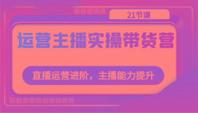 运营主播实操带货营：直播运营进阶，主播能力提升(21节课)-灼光资源宝库