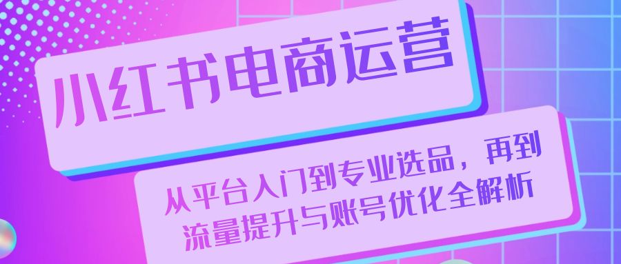 小红书电商运营：从平台入门到专业选品，再到流量提升与账号优化全解析-灼光资源宝库