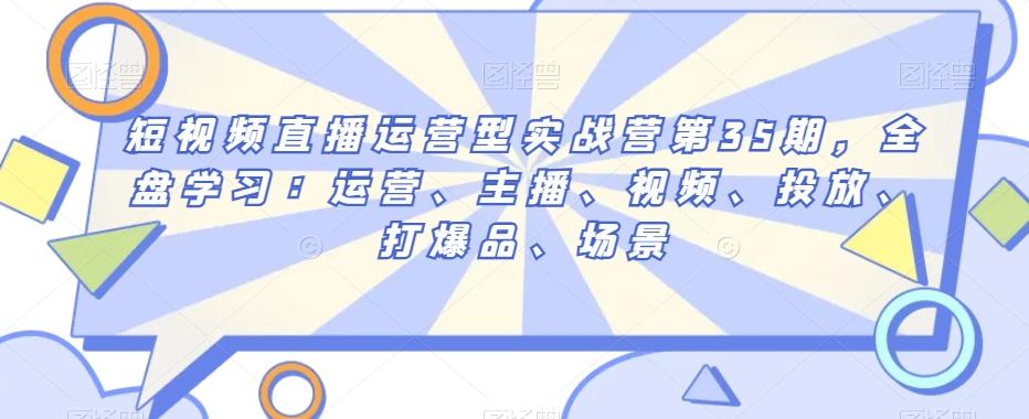 短视频直播运营型实战营第35期，全盘学习：运营、主播、视频、投放、打爆品、场景-灼光资源宝库