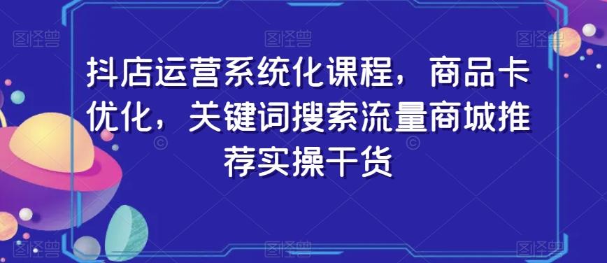 抖店运营系统化课程，商品卡优化，关键词搜索流量商城推荐实操干货-灼光资源宝库