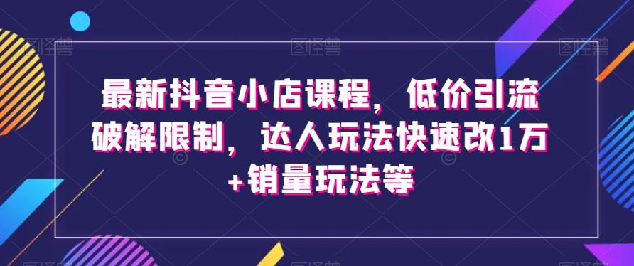 最新抖音小店课程，低价引流破解限制，达人玩法快速改1万+销量玩法等-灼光资源宝库