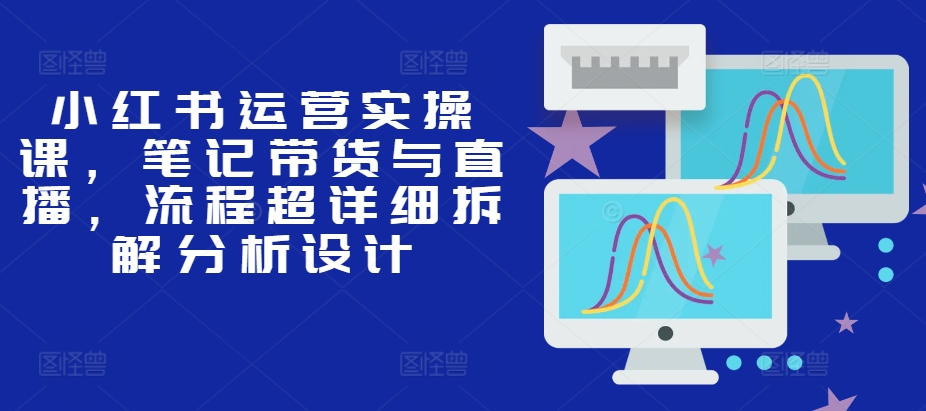 小红书运营实操课，笔记带货与直播，流程超详细拆解分析设计-灼光资源宝库