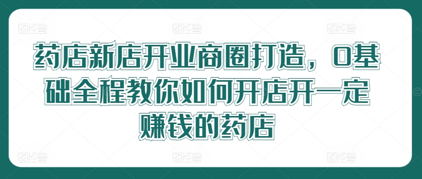 药店新店开业商圈打造，0基础全程教你如何开店开一定赚钱的药店-灼光资源宝库