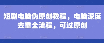短剧电脑伪原创教程，电脑深度去重全流程，可过原创-灼光资源宝库