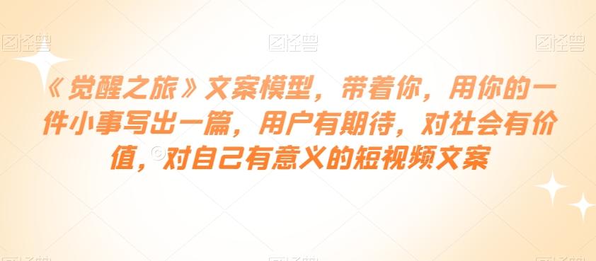《觉醒之旅》文案模型，带着你，用你的一件小事写出一篇，用户有期待，对社会有价值，对自己有意义的短视频文案-灼光资源宝库