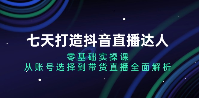 七天打造抖音直播达人：零基础实操课，从账号选择到带货直播全面解析-灼光资源宝库