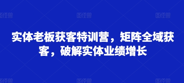 实体老板获客特训营，矩阵全域获客，破解实体业绩增长-灼光资源宝库