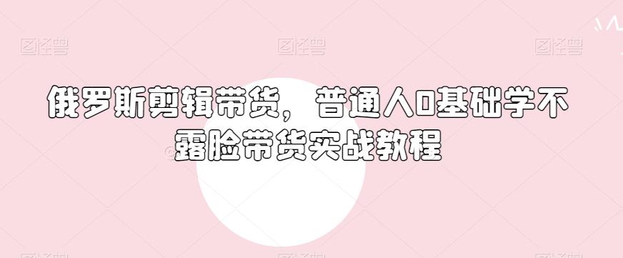 俄罗斯产品剪辑带货，普通人0基础学不露脸带货实战教程-灼光资源宝库