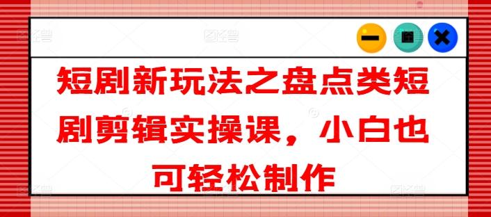 短剧新玩法之盘点类短剧剪辑实操课，小白也可轻松制作-灼光资源宝库