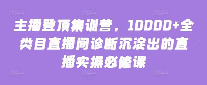 主播登顶集训营，10000+全类目直播间诊断沉淀出的直播实操必修课-灼光资源宝库