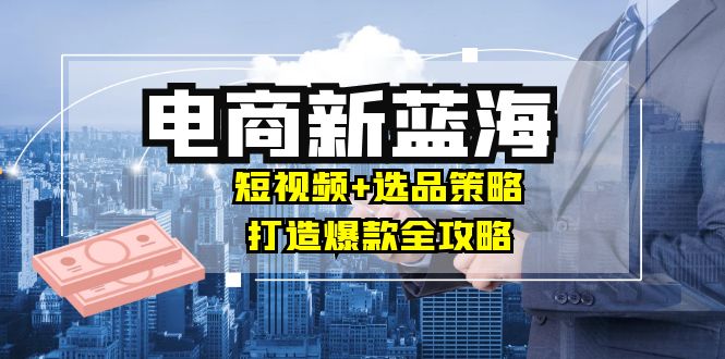 商家必看电商新蓝海：短视频+选品策略，打造爆款全攻略，月入10w+-资源宝库