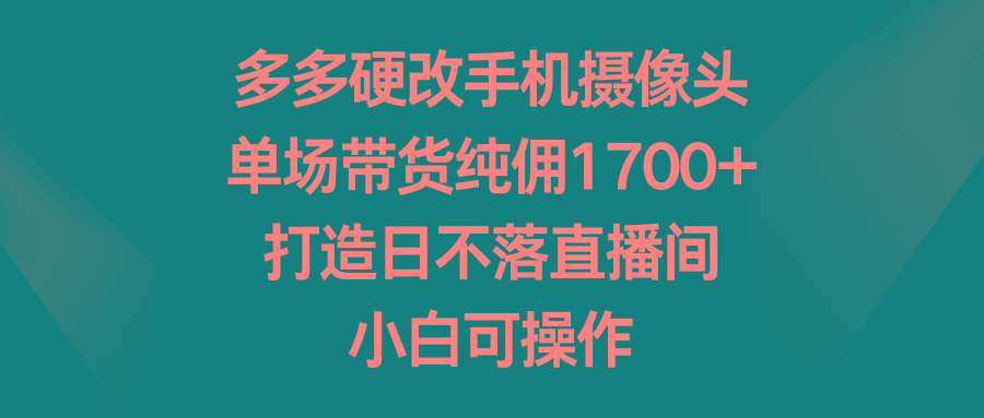 多多硬改手机摄像头，单场带货纯佣1700+，打造日不落直播间，小白可操作-灼光资源宝库