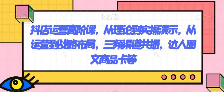 抖店运营高阶课，从理论到实操演示，从运营到战略布局，三频渠道共振，达人图文商品卡等-灼光资源宝库