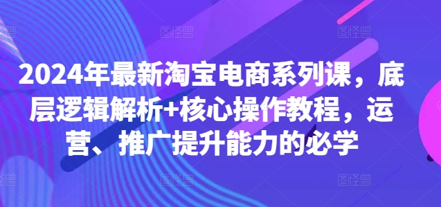 2024年最新淘宝电商系列课，底层逻辑解析+核心操作教程，运营、推广提升能力的必学-灼光资源宝库