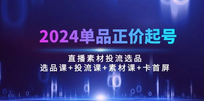 2024单品正价起号，直播素材投流选品：选品课+投流课+素材课+卡首屏/100节-灼光资源宝库