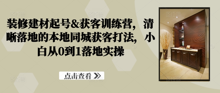 装修建材起号&获客训练营，​清晰落地的本地同城获客打法，小白从0到1落地实操-灼光资源宝库