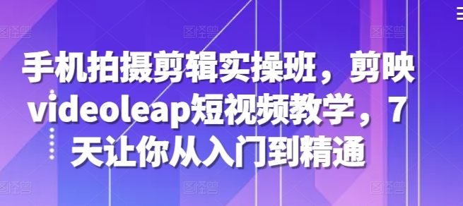手机拍摄剪辑实操班，剪映videoleap短视频教学，7天让你从入门到精通-灼光资源宝库