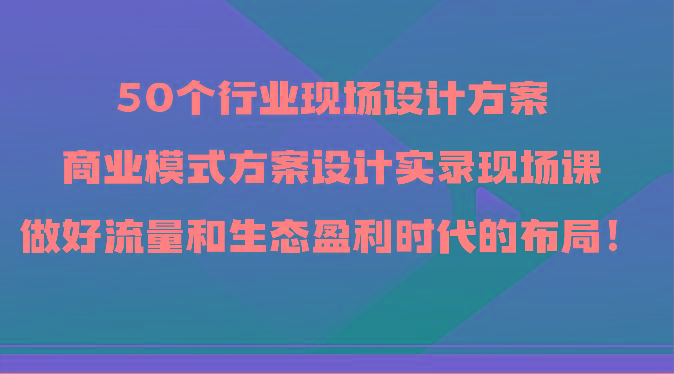 50个行业现场设计方案，商业模式方案设计实录现场课，做好流量和生态盈利时代的布局！-灼光资源宝库