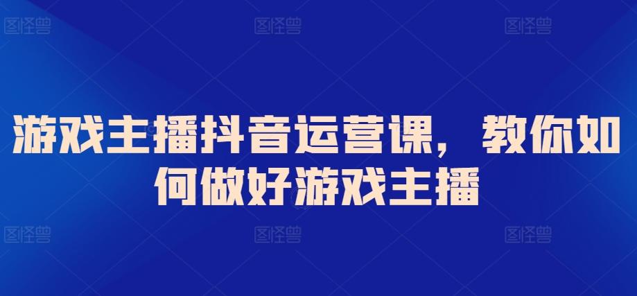 游戏主播抖音运营课，教你如何做好游戏主播-灼光资源宝库