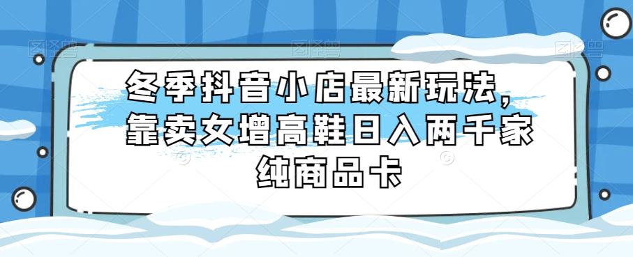 冬季抖音小店最新玩法，靠卖女增高鞋日入两千家纯商品卡【揭秘】-灼光资源宝库