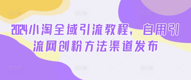 2024小淘全域引流教程，自用引流网创粉方法渠道发布-灼光资源宝库