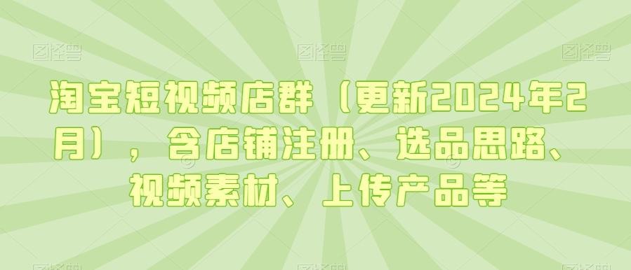 淘宝短视频店群(更新2024年2月)，含店铺注册、选品思路、视频素材、上传产品等-灼光资源宝库