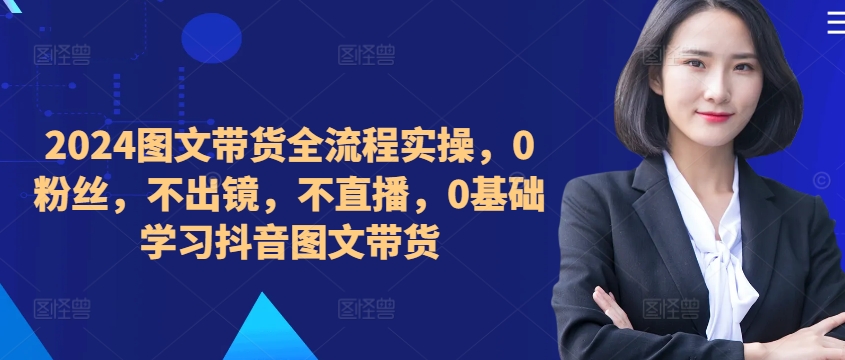 ​​​​​​2024图文带货全流程实操，0粉丝，不出镜，不直播，0基础学习抖音图文带货-灼光资源宝库