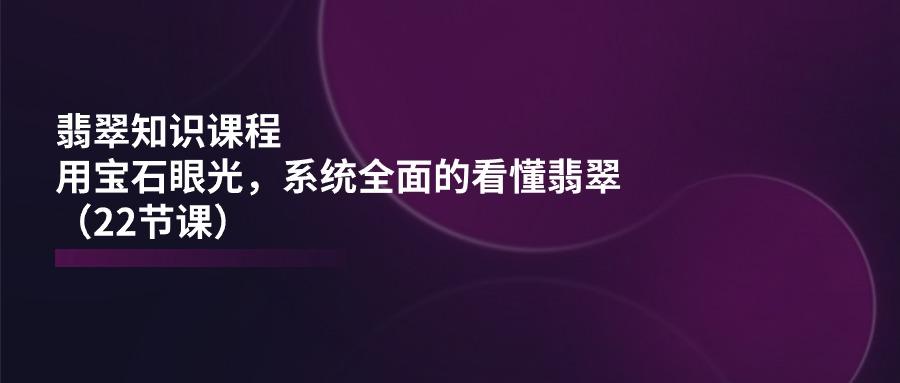 翡翠知识课程，用宝石眼光，系统全面的看懂翡翠(22节课-灼光资源宝库
