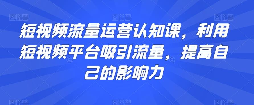 短视频流量运营认知课，利用短视频平台吸引流量，提高自己的影响力-灼光资源宝库