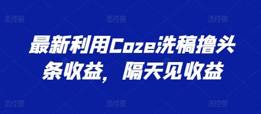最新利用Coze洗稿撸头条收益，隔天见收益【揭秘】-灼光资源宝库
