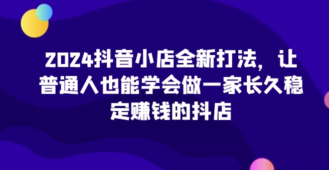 2024抖音小店全新打法，让普通人也能学会做一家长久稳定赚钱的抖店(更新)-灼光资源宝库