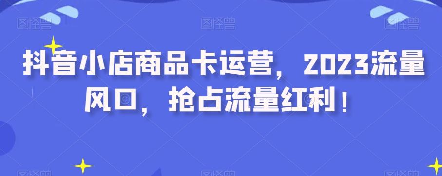 抖音小店商品卡运营，2023流量风口，抢占流量红利！-灼光资源宝库