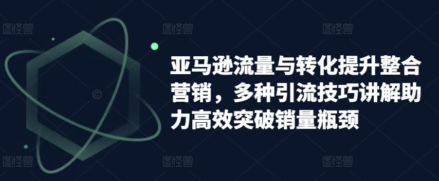 亚马逊流量与转化提升整合营销，多种引流技巧讲解助力高效突破销量瓶颈-灼光资源宝库