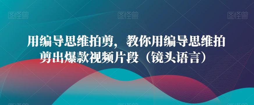 用编导思维拍剪，教你用编导思维拍剪出爆款视频片段(镜头语言)-灼光资源宝库