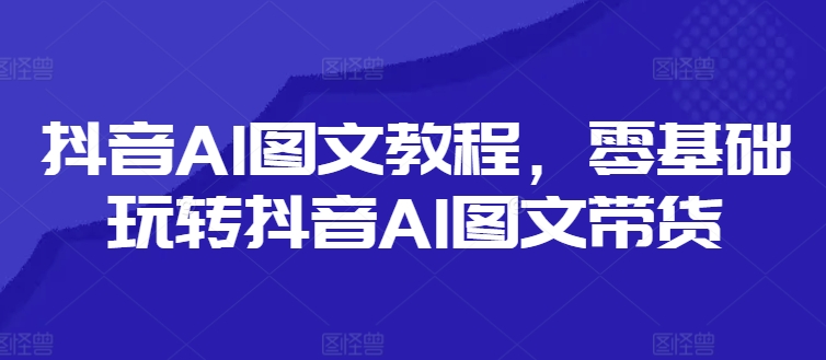 抖音AI图文教程，零基础玩转抖音AI图文带货-灼光资源宝库