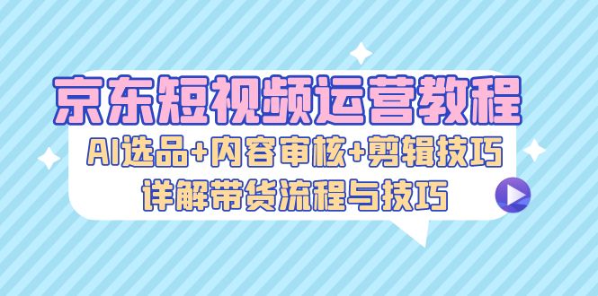 京东短视频运营教程：AI选品+内容审核+剪辑技巧，详解带货流程与技巧-灼光资源宝库